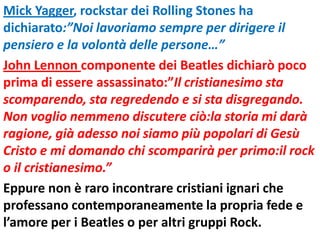 Mick Yagger, rockstar dei Rolling Stones ha
dichiarato:”Noi lavoriamo sempre per dirigere il
pensiero e la volontà delle persone…”
John Lennon componente dei Beatles dichiarò poco
prima di essere assassinato:”Il cristianesimo sta
scomparendo, sta regredendo e si sta disgregando.
Non voglio nemmeno discutere ciò:la storia mi darà
ragione, già adesso noi siamo più popolari di Gesù
Cristo e mi domando chi scomparirà per primo:il rock
o il cristianesimo.”
Eppure non è raro incontrare cristiani ignari che
professano contemporaneamente la propria fede e
l’amore per i Beatles o per altri gruppi Rock.
 
