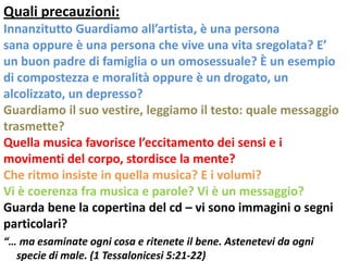 Quali precauzioni:
Innanzitutto Guardiamo all’artista, è una persona
sana oppure è una persona che vive una vita sregolata? E’
un buon padre di famiglia o un omosessuale? È un esempio
di compostezza e moralità oppure è un drogato, un
alcolizzato, un depresso?
Guardiamo il suo vestire, leggiamo il testo: quale messaggio
trasmette?
Quella musica favorisce l’eccitamento dei sensi e i
movimenti del corpo, stordisce la mente?
Che ritmo insiste in quella musica? E i volumi?
Vi è coerenza fra musica e parole? Vi è un messaggio?
Guarda bene la copertina del cd – vi sono immagini o segni
particolari?
“… ma esaminate ogni cosa e ritenete il bene. Astenetevi da ogni
  specie di male. (1 Tessalonicesi 5:21-22)
 