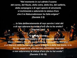 “Nel momento in cui udrete il suono
      del corno, del flauto, della cetra, della lira, del saltèrio,
           della zampogna e di ogni specie di strumenti,
              vi inchinerete e adorerete la statua d'oro
             che il re Nabucodonosor ha fatto erigere”
                             (Daniele 3:5)

        … lo fate deliberatamente di non servire i miei dèi
        e di non adorare la statua d'oro che io ho eretto?
                           (Daniele 3:14)

                          "O Nebucadnetsar,
        noi non abbiamo bisogno di darti risposta su questo.
    Ecco, il nostro Dio che noi serviamo, è potente da liberarci,
e ci libererà dalla fornace del fuoco ardente, e dalla tua mano, o re.
          Se no, sappi o re, che noi non serviremo i tuoi dèi
          e non adoreremo la statua d'oro che tu hai eretto".
                           (Daniele 3:16-18)
 