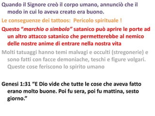 Quando il Signore creò il corpo umano, annunciò che il
  modo in cui lo aveva creato era buono.
Le conseguenze dei tattoos: Pericolo spirituale !
Questo “marchio o simbolo” satanico può aprire le porte ad
  un altro attacco satanico che permetterebbe al nemico
  delle nostre anime di entrare nella nostra vita
Molti tatuaggi hanno temi malvagi e occulti (stregonerie) e
  sono fatti con facce demoniache, teschi e figure volgari.
  Queste cose feriscono lo spirito umano

Genesi 1:31 “E Dio vide che tutte le cose che aveva fatto
  erano molto buone. Poi fu sera, poi fu mattina, sesto
  giorno.”
 