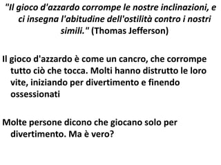 "Il gioco d'azzardo corrompe le nostre inclinazioni, e
    ci insegna l'abitudine dell'ostilità contro i nostri
               simili." (Thomas Jefferson)

Il gioco d'azzardo è come un cancro, che corrompe
   tutto ciò che tocca. Molti hanno distrutto le loro
   vite, iniziando per divertimento e finendo
   ossessionati

Molte persone dicono che giocano solo per
 divertimento. Ma è vero?
 