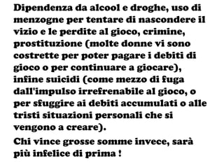Dipendenza da alcool e droghe, uso di
menzogne per tentare di nascondere il
vizio e le perdite al gioco, crimine,
prostituzione (molte donne vi sono
costrette per poter pagare i debiti di
gioco o per continuare a giocare),
infine suicidi (come mezzo di fuga
dall'impulso irrefrenabile al gioco, o
per sfuggire ai debiti accumulati o alle
tristi situazioni personali che si
vengono a creare).
Chi vince grosse somme invece, sarà
più infelice di prima !
 