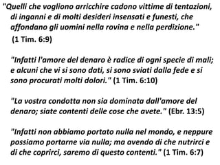 "Quelli che vogliono arricchire cadono vittime di tentazioni,
  di inganni e di molti desideri insensati e funesti, che
  affondano gli uomini nella rovina e nella perdizione."
  (1 Tim. 6:9)

  "Infatti l'amore del denaro è radice di ogni specie di mali;
  e alcuni che vi si sono dati, si sono sviati dalla fede e si
  sono procurati molti dolori." (1 Tim. 6:10)

  "La vostra condotta non sia dominata dall'amore del
  denaro; siate contenti delle cose che avete." (Ebr. 13:5)

  "Infatti non abbiamo portato nulla nel mondo, e neppure
  possiamo portarne via nulla; ma avendo di che nutrirci e
  di che coprirci, saremo di questo contenti." (1 Tim. 6:7)
 