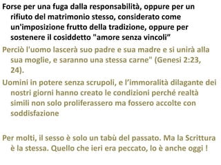 Forse per una fuga dalla responsabilità, oppure per un
  rifiuto del matrimonio stesso, considerato come
  un'imposizione frutto della tradizione, oppure per
  sostenere il cosiddetto "amore senza vincoli”
Perciò l'uomo lascerà suo padre e sua madre e si unirà alla
  sua moglie, e saranno una stessa carne" (Genesi 2:23,
  24).
Uomini in potere senza scrupoli, e l’immoralità dilagante dei
  nostri giorni hanno creato le condizioni perché realtà
  simili non solo proliferassero ma fossero accolte con
  soddisfazione

Per molti, il sesso è solo un tabù del passato. Ma la Scrittura
  è la stessa. Quello che ieri era peccato, lo è anche oggi !
 