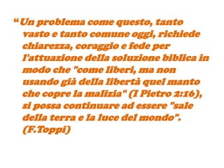 “Un problema come questo, tanto
 vasto e tanto comune oggi, richiede
 chiarezza, coraggio e fede per
 l'attuazione della soluzione biblica in
 modo che "come liberi, ma non
 usando già della libertà quel manto
 che copre la malizia" (I Pietro 2:16),
 si possa continuare ad essere "sale
 della terra e la luce del mondo".
 (F.Toppi)
 