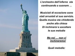 L’orchestra dell’inferno sta
 continuando a suonare …

 Musicisti di eccezione sono
stati arruolati al suo servizio.
Quella musica sta chiedendo
       anche alla chiesa
  Di inchinarsi e ascoltare
        le sue melodie

       Ma noi … non ci
         inchineremo!

        Quali melodie:
 