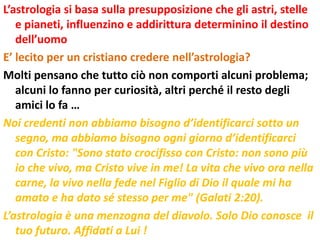 L’astrologia si basa sulla presupposizione che gli astri, stelle
   e pianeti, influenzino e addirittura determinino il destino
   dell’uomo
E’ lecito per un cristiano credere nell’astrologia?
Molti pensano che tutto ciò non comporti alcuni problema;
   alcuni lo fanno per curiosità, altri perché il resto degli
   amici lo fa …
Noi credenti non abbiamo bisogno d’identificarci sotto un
   segno, ma abbiamo bisogno ogni giorno d’identificarci
   con Cristo: "Sono stato crocifisso con Cristo: non sono più
   io che vivo, ma Cristo vive in me! La vita che vivo ora nella
   carne, la vivo nella fede nel Figlio di Dio il quale mi ha
   amato e ha dato sé stesso per me" (Galati 2:20).
L’astrologia è una menzogna del diavolo. Solo Dio conosce il
   tuo futuro. Affidati a Lui !
 