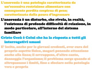 L’anoressia è una patologia caratterizzata da
  un’eccessiva restrizione alimentare con
  conseguente perdita cospicua di peso;
  caratterizzata dalla paura d’ingrassare
L’anoressia è un disturbo, che rivela, in realtà,
  l’esistenza di profonde difficoltà di relazione, in
  modo particolare, all’interno del sistema
  familiare
Cristo Gesù è Colui che ha la risposta a tutti gli
  interrogativi umani
E’ lecito, anche per le giovani credenti, aver cura del
  proprio aspetto fisico, magari ponendo attenzione
  anche alla linea; il sovrappeso, d’altro canto,
  danneggia l’organismo; il problema sorge quando si
  oltrepassano i limiti, fino a sfociare nella patologia
  vera e propria
 