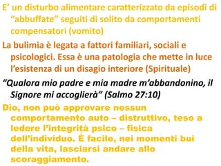 E’ un disturbo alimentare caratterizzato da episodi di
  “abbuffate” seguiti di solito da comportamenti
  compensatori (vomito)
La bulimia è legata a fattori familiari, sociali e
  psicologici. Essa è una patologia che mette in luce
  l’esistenza di un disagio interiore (Spirituale)
“Qualora mio padre e mia madre m’abbandonino, il
  Signore mi accoglierà” (Salmo 27:10)
Dio, non può approvare nessun
  comportamento auto – distruttivo, teso a
  ledere l’integrità psico – fisica
  dell’individuo. È facile, nei momenti bui
  della vita, lasciarsi andare allo
  scoraggiamento.
 