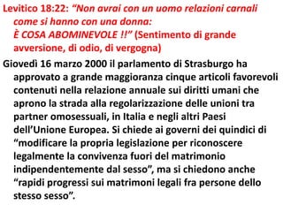 Levitico 18:22: “Non avrai con un uomo relazioni carnali
  come si hanno con una donna:
  È COSA ABOMINEVOLE !!” (Sentimento di grande
  avversione, di odio, di vergogna)
Giovedì 16 marzo 2000 il parlamento di Strasburgo ha
  approvato a grande maggioranza cinque articoli favorevoli
  contenuti nella relazione annuale sui diritti umani che
  aprono la strada alla regolarizzazione delle unioni tra
  partner omosessuali, in Italia e negli altri Paesi
  dell’Unione Europea. Si chiede ai governi dei quindici di
  “modificare la propria legislazione per riconoscere
  legalmente la convivenza fuori del matrimonio
  indipendentemente dal sesso”, ma si chiedono anche
  “rapidi progressi sui matrimoni legali fra persone dello
  stesso sesso”.
 