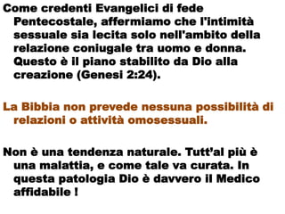 Come credenti Evangelici di fede
 Pentecostale, affermiamo che l'intimità
 sessuale sia lecita solo nell'ambito della
 relazione coniugale tra uomo e donna.
 Questo è il piano stabilito da Dio alla
 creazione (Genesi 2:24).

La Bibbia non prevede nessuna possibilità di
 relazioni o attività omosessuali.

Non è una tendenza naturale. Tutt’al più è
 una malattia, e come tale va curata. In
 questa patologia Dio è davvero il Medico
 affidabile !
 