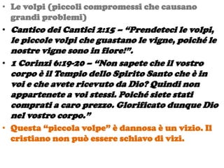 • Le volpi (piccoli compromessi che causano
  grandi problemi)
• Cantico dei Cantici 2:15 – “Prendeteci le volpi,
  le piccole volpi che guastano le vigne, poiché le
  nostre vigne sono in fiore!”.
• 1 Corinzi 6:19-20 – “Non sapete che il vostro
  corpo è il Tempio dello Spirito Santo che è in
  voi e che avete ricevuto da Dio? Quindi non
  appartenete a voi stessi. Poiché siete stati
  comprati a caro prezzo. Glorificato dunque Dio
  nel vostro corpo.”
• Questa “piccola volpe” è dannosa è un vizio. Il
  cristiano non può essere schiavo di vizi.
 