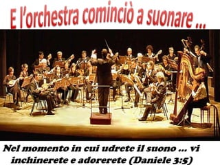 Nel momento in cui udrete il suono … vi
 inchinerete e adorerete (Daniele 3:5)
 