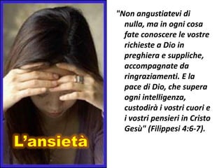"Non angustiatevi di
  nulla, ma in ogni cosa
  fate conoscere le vostre
  richieste a Dio in
  preghiera e suppliche,
  accompagnate da
  ringraziamenti. E la
  pace di Dio, che supera
  ogni intelligenza,
  custodirà i vostri cuori e
  i vostri pensieri in Cristo
  Gesù" (Filippesi 4:6-7).
 