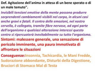 Def. Agitazione dell'anima in attesa di un bene sperato o di
un male temuto".
Invisibili tensioni emotive della mente possono produrre
sorprendenti cambiamenti visibili nel corpo, in alcuni casi
anche gravi e fatali. Il centro delle emozioni, nel nostro
cervello, è collegato, tramite fibre nervose, ad ogni parte
dell'organismo e qualsiasi alterazione interessi questo
centro si ripercuoterà inevitabilmente su tutto l'organismo.
Sintomi: malessere generale, una sensazione di
pericolo imminente, una paura immotivata di
affrontare le situazioni
Conseguenze:Insonnia, Tachicardia, le Mani Fredde,
Sudorazione abbondante, Disturbi della Digestione,
Bruciori di Stomaco Mal di Testa
 