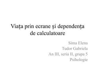 Viața prin ecrane și dependența
de calculatoare
Sima Elena
Tudor Gabriela
An III, seria II, grupa 5
Psihologie
 