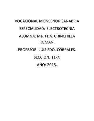 VOCACIONAL MONSEÑOR SANABRIA
ESPECIALIDAD: ELECTROTECNIA
ALUMNA: Ma. FDA. CHINCHILLA
ROMAN.
PROFESOR: LUIS FDO. CORRALES.
SECCION: 11-7.
AÑO: 2015.
 