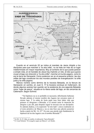Mt. 14, 22-33.                                       “Travesía contra corriente” por Pedro Martínez




     Cuando en el versículo 22 se indica el mandato de Jesús dirigido a los
discípulos para que marchen a “la otra orilla”, no se trata sin más de un lugar
indeterminado sin mayor importancia. Muy al contrario de lo que pueda parecer
a simple vista, en el mandato de Jesús hay implícito un reto, el reto que supone
cruzar el lago con dirección a “la otra orilla”; marchar al mundo pagano, como lo
era la tierra de Genesaret. Como podemos ver en el esquema anterior, las dos
orillas del lago constituían los dos mundos posibles de evangelización: la orilla
judía y la orilla pagana.
     Marcos nombra como término de la travesía Betsaida, en la llanura de
Genesaret; en cambio, en Juan 6, 17 la travesía concluye en Cafarnaúm, de
donde algunos autores han querido ver la existencia de una segunda Betsaida
como “lugar de pesca”, situada en la ribera oeste del lago, en las cercanías de
Cafarnaúm. Según Schmid:

                “Tal hipótesis no es ni probable ni necesaria; difícilmente hubieran
             llevado además el mismo nombre dos lugares tan cercanos junto al
             mismo lago. Y la orden de Jesús pudo muy bien haber sido que
             primero se dirigieran a Betsaida, si él mismo tenía la intención de
             dirigirse a pie allí, para después seguir la travesía con sus discípulos.
             Es además dudoso, si la expresión “al otro lado”, estuvo realmente en
             el texto primitivo de Marcos y no es más bien una adición posterior
             hecha a partir de Mt. 14, 2229. En este caso pierde todo fundamento la
             hipótesis de los dos lugares con el nombre Betsaida”30.
                                                                                                      Página2




29
     En Mt. 14, 22 falta, en cambio, la indicación “hacia Betsaida”.
30
     Cf. Josef Schmid, “El evangelio según san Marcos”, ed. Herder.
 