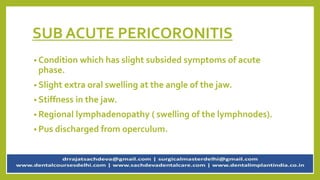 SUB ACUTE PERICORONITIS
• Condition which has slight subsided symptoms of acute
phase.
• Slight extra oral swelling at the angle of the jaw.
• Stiffness in the jaw.
• Regional lymphadenopathy ( swelling of the lymphnodes).
• Pus discharged from operculum.
 
