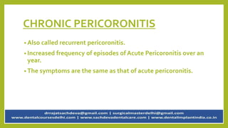 CHRONIC PERICORONITIS
• Also called recurrent pericoronitis.
• Increased frequency of episodes of Acute Pericoronitis over an
year.
• The symptoms are the same as that of acute pericoronitis.
 