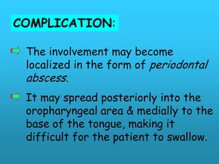 COMPLICATION:

 The involvement may become
 localized in the form of periodontal
 abscess.
 It may spread posteriorly into the
 oropharyngeal area & medially to the
 base of the tongue, making it
 difficult for the patient to swallow.
 