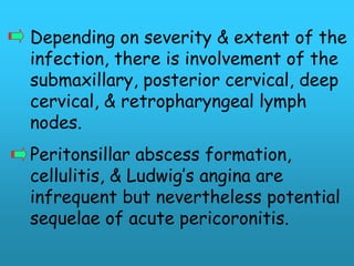 Depending on severity & extent of the
infection, there is involvement of the
submaxillary, posterior cervical, deep
cervical, & retropharyngeal lymph
nodes.
Peritonsillar abscess formation,
cellulitis, & Ludwig’s angina are
infrequent but nevertheless potential
sequelae of acute pericoronitis.
 