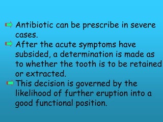 Antibiotic can be prescribe in severe
cases.
After the acute symptoms have
subsided, a determination is made as
to whether the tooth is to be retained
or extracted.
This decision is governed by the
likelihood of further eruption into a
good functional position.
 