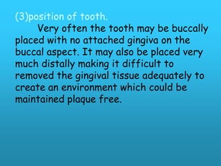 (3)position of tooth.
     Very often the tooth may be buccally
placed with no attached gingiva on the
buccal aspect. It may also be placed very
much distally making it difficult to
removed the gingival tissue adequately to
create an environment which could be
maintained plaque free.
 