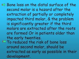 Bone loss on the distal surface of the
second molar is a hazard after the
extraction of partially or completely
impacted third molar, & the problem
is significantly greater if the third
molars are extracted after the roots
are formed Or in patients older than
the early twenties.
To reduced the risk of bone loss
around second molar, should be
extracted as early as possible in their
development.
 
