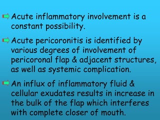 Acute inflammatory involvement is a
constant possibility.
Acute pericoronitis is identified by
various degrees of involvement of
pericoronal flap & adjacent structures,
as well as systemic complication.
An influx of inflammatory fluid &
cellular exudates results in increase in
the bulk of the flap which interferes
with complete closer of mouth.
 