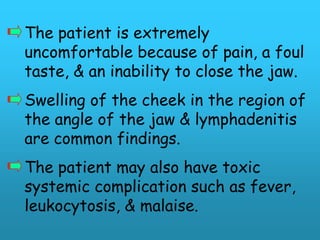 The patient is extremely
uncomfortable because of pain, a foul
taste, & an inability to close the jaw.
Swelling of the cheek in the region of
the angle of the jaw & lymphadenitis
are common findings.
The patient may also have toxic
systemic complication such as fever,
leukocytosis, & malaise.
 