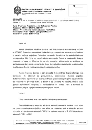 PODER JUDICIÁRIO DO ESTADO DE RONDÔNIA
Porto Velho - Juizados Especiais
Av. Amazonas, 2375, Nova Porto Velho, 78.910-000
e-mail:
Fl.______
_________________________
Cad.
Documento assinado digitalmente em 30/12/2013 18:29:02 conforme MP nº 2.200-2/2001 de 24/08/2001.
Signatário: JOHNNY GUSTAVO CLEMES:1011430
PVHJEFAP-23 - Número Verificador: 1601.2013.0090.7891.215571 - Validar em www.tjro.jus.br/adoc
Pág. 1 de 4
CONCLUSÃO
Aos 17 dias do mês de Dezembro de 2013, faço estes autos conclusos ao Juiz de Direito Johnny Gustavo
Clemes. Eu, _________ - Escrivã(o) Judicial, escrevi conclusos.
Vara: 1ª Vara do Juizado Especial da Fazenda Pública
Processo: 0005355-91.2013.8.22.0601
Classe: Procedimento Sumário(Juizado Faz.Pública )
Requerente: Pedro Roberto Gemignani Mancebo
Requerido: Estado de Rondônia
Vistos etc...
A parte requerente narra que é policial civil, estando lotada no prédio onde funciona
a DECAME. Sustenta que em virtude do local abrigar o depósito de armas e munições torna
o trabalho no local periculoso. Pretende a percepção do adicional de periculosidade que
corresponde a 30% (trinta por cento) sobre o vencimento. Requer a condenação da parte
requerida a pagar a diferença do período retroativo relativamente ao adicional de
periculosidade, bem como a implantação desse item salarial em substituição ao adicional de
insalubridade. Com a inicial apresentou diversos documentos.
A parte requerida defende-se com alegação de inexistência de previsão legal para
concessão do adicional de periculosidade, colacionando diversos julgados.
Subsidiariamente argumenta que as circunstâncias apresentadas pela parte requerente não
se enquadra nos preceitos da CLT e da NR-16 do Ministério do Trabalho. Ataca o laudo
pericial apresentado. Requereu a improcedência do pedido. Para a hipótese de
procedência, requer seja procedida compensação de valores.
DECIDO.
Cuida a espécie de ação com pedidos de natureza condenatória.
Foram invocadas as seguintes leis sobre as quais passarei a deliberar como forma
de compor o ordenamento jurídico para efeito de responder qual a aplicação ao caso
concreto: lei complementar estadual n° 68/92, lei ordinária estadual n° 2.165/2008 e decreto
estadual n° 10.214/2002.
 