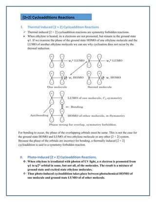 I. Thermal Induced [2 + 2] Cycloaddition Reactions
 Thermal induced [2 + 2] cycloaddition reactions are symmetry forbidden reactions.
 When ethylene is heated, its π electrons are not promoted, but remain in the ground state
ψ1. If we examine the phase of the ground state HOMO of one ethylene molecule and the
LUMO of another ethylene molecule we can see why cyclisation does not occur by the
thermal induction.
For bonding to occur, the phase of the overlapping orbitals must be same. This is not the case for
the ground state HOMO and LUMO of two ethylene molecule or any other [2 + 2] system.
Because the phase of the orbitals are incorrect for bonding, a thermally induced [2 + 2]
cycloaddition is said to a symmetry forbidden reaction.
II. Photo-Induced [2 + 2] Cycloaddition Reactions.
 When ethylene is irradiated with photon of UV light, a π electron is promoted from
ψ1 to ψ2* orbital in some, but not all, of the molecules. The result is a mixture of
ground state and excited state ethylene molecules.
 Thus photo-induced cycloaddition takes place between photochemical HOMO of
one molecule and ground state LUMO of of other molecule.
[2+2] Cycloadditions Reactions
 