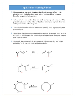  Sigmatropic rearrangements are a class of pericyclic reactions defined by the
migration of a σ bond adjacent to one or more π systems, with the π systems
becoming reorganized in the process.
 In the reaction the total number of σ or π-bonds does not change as the reactant and the
product have the same number of bonds. The σ bond that migrates may be in the middle
of the system or at the end of the system.
 These reactions are intra-molecular in nature and generally do not require a catalyst for
their completion.
 These type of rearrangement reactions are labelled by using two numbers which are set in
brackets [i, j], these numbers refer to the relative distance (in atoms) at each end of the σ-
bond which has moved.
 Sigmatropic rearrangements [1, n] are common for hydrogen atom shift with known
examples of n = 2, 3, 4, 5, 6, 7 and even for longer chains.
Sigmatropic rearrangements
1
2
3 1
2
3
[1,3]
2
1
4
3
5
[1,5]
3
1
2
4 5
6
1
[1,7]
 