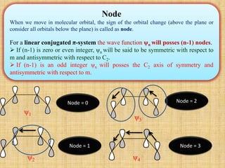 Node
When we move in molecular orbital, the sign of the orbital change (above the plane or
consider all orbitals below the plane) is called as node.
For a linear conjugated π-system the wave function ψn will posses (n-1) nodes.
 If (n-1) is zero or even integer, ψn will be said to be symmetric with respect to
m and antisymmetric with respect to C2.
 If (n-1) is an odd integer ψn will posses the C2 axis of symmetry and
antisymmetric with respect to m.
Node = 0
Node = 1
Node = 2
Node = 3
ψ1
ψ2
ψ3
ψ4
 