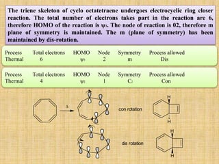 Process Total electrons HOMO Node Symmetry Process allowed
Thermal 6 ψ3 2 m Dis
The triene skeleton of cyclo octatetraene undergoes electrocyclic ring closer
reaction. The total number of electrons takes part in the reaction are 6,
therefore HOMO of the reaction is ψ3. The node of reaction is 02, therefore m
plane of symmetry is maintained. The m (plane of symmetry) has been
maintained by dis-rotation.
Process Total electrons HOMO Node Symmetry Process allowed
Thermal 4 ψ2 1 C2 Con

con rotation
H
H
dis rotation
H
H
 