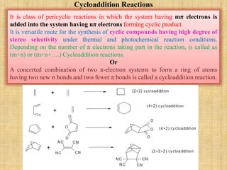 Cycloaddition Reactions
It is class of pericyclic reactions in which the system having mπ electrons is
added into the system having nπ electrons forming cyclic product.
It is versatile route for the synthesis of cyclic compounds having high degree of
stereo selectivity under thermal and photochemical reaction conditions.
Depending on the number of π electrons taking part in the reaction, is called as
(m+n) or (m+n+….) Cycloaddition reactions.
Or
A concerted combination of two π-electron systems to form a ring of atoms
having two new σ bonds and two fewer π bonds is called a cycloaddition reaction.
 
