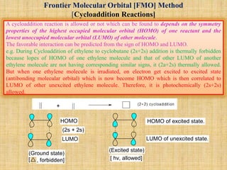 Frontier Molecular Orbital [FMO] Method
[Cycloaddition Reactions]
A cycloaddition reaction is allowed or not which can be found to depends on the symmetry
properties of the highest occupied molecular orbital (HOMO) of one reactant and the
lowest unoccupied molecular orbital (LUMO) of other molecule.
The favorable interaction can be predicted from the sign of HOMO and LUMO.
e.g. During Cycloaddition of ethylene to cyclobutane (2s+2s) addition is thermally forbidden
because lopes of HOMO of one ethylene molecule and that of other LUMO of another
ethylene molecule are not having corresponding similar signs, it (2a+2s) thermally allowed.
But when one ethylene molecule is irradiated, on electron get excited to excited state
(antibonding molecular orbital) which is now become HOMO which is then correlated to
LUMO of other unexcited ethylene molecule. Therefore, it is photochemically (2s+2s)
allowed.
HOMO
LUMO
HOMO of excited state.
LUMO of unexcited state.
(2s + 2s)
(Ground state)
[ , forbidden]
(Excited state)
[ hv, allowed]
 