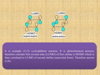 It is example (2+2) cycloaddition reaction. It is photochemical process,
therefore consider first excited state (LUMO) of first olefine is HOMO which is
then correlated to LUMO of second olefine (unexcited form). Therefore answer
is (b).
HOMO HOMO
LUMO LUMO
supra-supra antra-antra
 