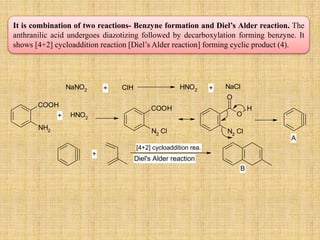 It is combination of two reactions- Benzyne formation and Diel’s Alder reaction. The
anthranilic acid undergoes diazotizing followed by decarboxylation forming benzyne. It
shows [4+2] cycloaddition reaction [Diel’s Alder reaction] forming cyclic product (4).
NH2
COOH
NaNO2 ClH HNO2
NaCl
HNO2
N2
Cl
COOH
O
O
H
N2
Cl
+ +
+
A
+
[4+2] cycloaddition rea.
Diel's Alder reaction
B
 