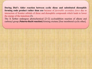 During Diel’s Alder reaction between cyclic diene and substituted dienophile
forming endo product rather than exo because of favorable secondary force due to
interaction of frontier orbitals of diene and dienophile compounds which leads to lower
the energy of the transition (3).
The X further undergoes photochemical [2+2] cycloaddition reaction of alkene and
carbonyl group (Paterno-Buchi reaction) forming oxetane [four membered cyclic ether].
 