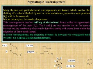 Sigmatropic Rearrangement
Many thermal and photochemical rearrangements are known which involve the
shifting of a σ-bond flanked by one or more π-electron systems to a new position
[i,j] with in the molecule.
It is an uncatalyzed intramoleculer process.
This rearrangement involve shifting of the σ-bond, hence called as sigmatropic
rearrangement of the order [i,j]. The i and j are two number set in the square
bracket and the numbering of system is done by starting with atoms from which the
migration of the σ-bond started.
In some rearrangements, the migrating σ-bonds lie between two conjugated bond
systems. e.g. Cope & Claisen rearrangements.
R1
R1
R1
R1
e.g. 1.
2.
[1,3] shift
[1,5] shift
X
X
1
2 3
1'
2' 3'
(3,3) shift
(X - C<, O)
 