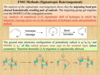 FMO Methods (Sigmatropic Rearrangement)
The analysis of the sigmatropic rearrangement shows that the migrating bond gets
cleaved homolytically resulting pair of radicals. The migrating group get migrates
over the HOMO’s of the conjugated system.
e.g. Analysis of suprafacial [1,5] sigmatropic shift of hydrogen in which the
homolytic cleavage gives rise to the production of hydrogen atom and pentadienly
radical.
The ground state electronic configuration of pentadienly radical is ψ1
2ψ2
2ψ3
1 and
HOMO is ψ3
1 of this radical possess same sign on the terminal lopes (plane
symmetry). Therefore thermally [1,5] migration is suprafacially allowed.
H
H H
H
3
 