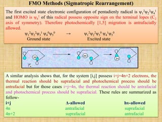 FMO Methods (Sigmatropic Rearrangement)
The first excited state electronic configuration of pentadienly radical is ψ1
2ψ2
2ψ4
1
and HOMO is ψ4
1 of this radical possess opposite sign on the terminal lopes (C2
axis of symmetry). Therefore photochemically [1,5] migration is antrafacially
allowed.
ψ1
2ψ2
2ψ3
1 ψ4
0ψ5
0 → ψ1
2ψ2
2ψ3
0 ψ4
1ψ5
0
Ground state Excited state
A similar analysis shows that, for the system [i,j] possess i+j=4n+2 electrons, the
thermal reaction should be suprafacial and photochemical process should be
antrafacial but for those cases i+j=4n, the thermal reaction should be antrafacial
and photochemical process should be suprafacial. These rules are summarized as
follow-
i+j Δ-allowed hυ-allowed
4n antrafacial suprafacial
4n+2 suprafacial antrafacial
H H
H
4
 