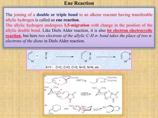 Ene Reaction
The joining of a double or triple bond to an alkene reactant having transferable
allylic hydrogen is called an ene reaction.
The allylic hydrogen undergoes 1,5-migration with change in the position of the
allylic double bond. Like Diels Alder reaction, it is also 6π electron electrocyclic
reaction, but here two electrons of the allylic C-H σ- bond takes the place of two π-
electrons of the diene in Diels Alder reaction.
H
X
Y
H
X
Y
X
Y
H
+
X=Y - C=C, C=O, C=S, N=O, N=N, etc.
 