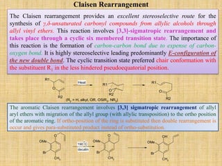 Claisen Rearrangement
The Claisen rearrangement provides an excellent stereoselective route for the
synthesis of γ,δ-unsaturated carbonyl compounds from allylic alcohols through
allyl vinyl ethers. This reaction involves [3,3]-sigmatropic rearrangement and
takes place through a cyclic six membered transition state. The importance of
this reaction is the formation of carbon-carbon bond due to expense of carbon-
oxygen bond. It is highly stereoselective leading predominantly E-configuration of
the new double bond. The cyclic transition state preferred chair conformation with
the substituent R1 in the less hindered pseudoequatorial position.
O
R1
R2
R1
O
R2
O
R2
R1
(R2 = H, alkyl, OR, OSiR3, NR2)
Heat
The aromatic Claisen rearrangement involves [3,3] sigmatropic rearrangement of allyl
aryl ethers with migration of the allyl group (with allylic transposition) to the ortho position
of the aromatic ring. If ortho-position of the ring is substituted then double rearrangement is
occur and gives para-substituted product instead of ortho-substitution.
Br
CH3
O
OMe
Br
CH3
O
OMe
Br
CH3
OH
OMe0
190 C
decalin
 
