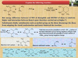 Explain the following reaction -
CH2 CH3
CH3
CH3
CH3
NO2
CH2
+ 80 °C Bu3SnH
PhMe, AIBN
CH3
CH3
CH3 CH3
CH3
CH3
CH3
CH3
HSteric
repulsion
CH2
-
CH3
CH3
CH2
CH3
H
+ Total nine structures possible in which -CH 2 carbon of
terminal methylene group having negative charge while
only three structures are possible in which carbon of
-CMe 2 group having negative charge
CH2
CH3
CH3
CH3
CH3
Electron rich carbon
NO2
CH2
N
CH2
+
O
-
O
Electron deficient center
But energy difference between LUMO of dienophile and HOMO of diene is relatively
higher and interaction between them is poor therefore carried out at higher T.
Substituents (bulky substituents) such as methyl group on the diene discourage the diene
from adopting the cisoid conformation and hence hindered the reaction.
CH2 CH3
CH3
CH3
CH3
NO2
CH2
+
80 °C Bu3SnH
PhMe, AIBN
CH3
CH3
CH3 CH3
CH3
CH3
CH3 CH3
NO2
CH3
CH3
CH3 CH3
NO2
 