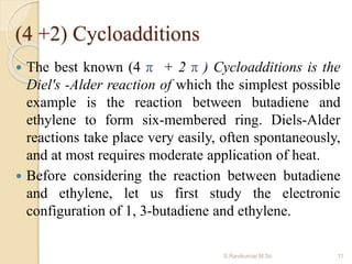 (4 +2) Cycloadditions
 The best known (4 π + 2 π ) Cycloadditions is the
Diel's -Alder reaction of which the simplest possible
example is the reaction between butadiene and
ethylene to form six-membered ring. Diels-Alder
reactions take place very easily, often spontaneously,
and at most requires moderate application of heat.
 Before considering the reaction between butadiene
and ethylene, let us first study the electronic
configuration of 1, 3-butadiene and ethylene.
11S.Ravikumar M.Sc
 