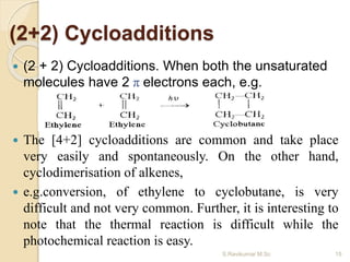 (2+2) Cycloadditions
 (2 + 2) Cycloadditions. When both the unsaturated
molecules have 2 π electrons each, e.g.
 The [4+2] cycloadditions are common and take place
very easily and spontaneously. On the other hand,
cyclodimerisation of alkenes,
 e.g.conversion, of ethylene to cyclobutane, is very
difficult and not very common. Further, it is interesting to
note that the thermal reaction is difficult while the
photochemical reaction is easy.
15S.Ravikumar M.Sc
 