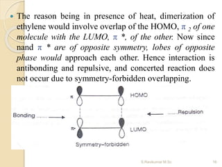  The reason being in presence of heat, dimerization of
ethylene would involve overlap of the HOMO, π 2 of one
molecule with the LUMO, π *, of the other. Now since
nand π * are of opposite symmetry, lobes of opposite
phase would approach each other. Hence interaction is
antibonding and repulsive, and concerted reaction does
not occur due to symmetry-forbidden overlapping.
16S.Ravikumar M.Sc
 